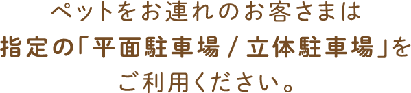 ペットをお連れのお客さまは指定の「平面駐車場/立体駐車場」をご利用ください。