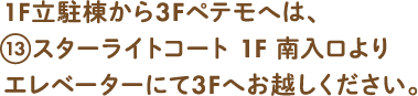 1F立体棟から3Fペテモへは、13スターライトコート1F 南入口よりエレベーターにて3Fへお越しください。