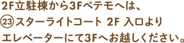 2F立体棟から3Fペテモへは、23スターライトコート2F 入口よりエレベーターにて3Fへお越しください。