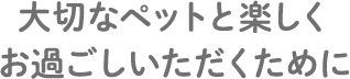 大切なペットと楽しくお過ごしいただくために
