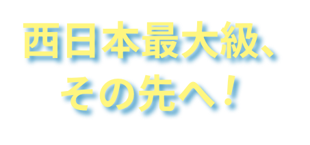 西日本最大級、その先へ!